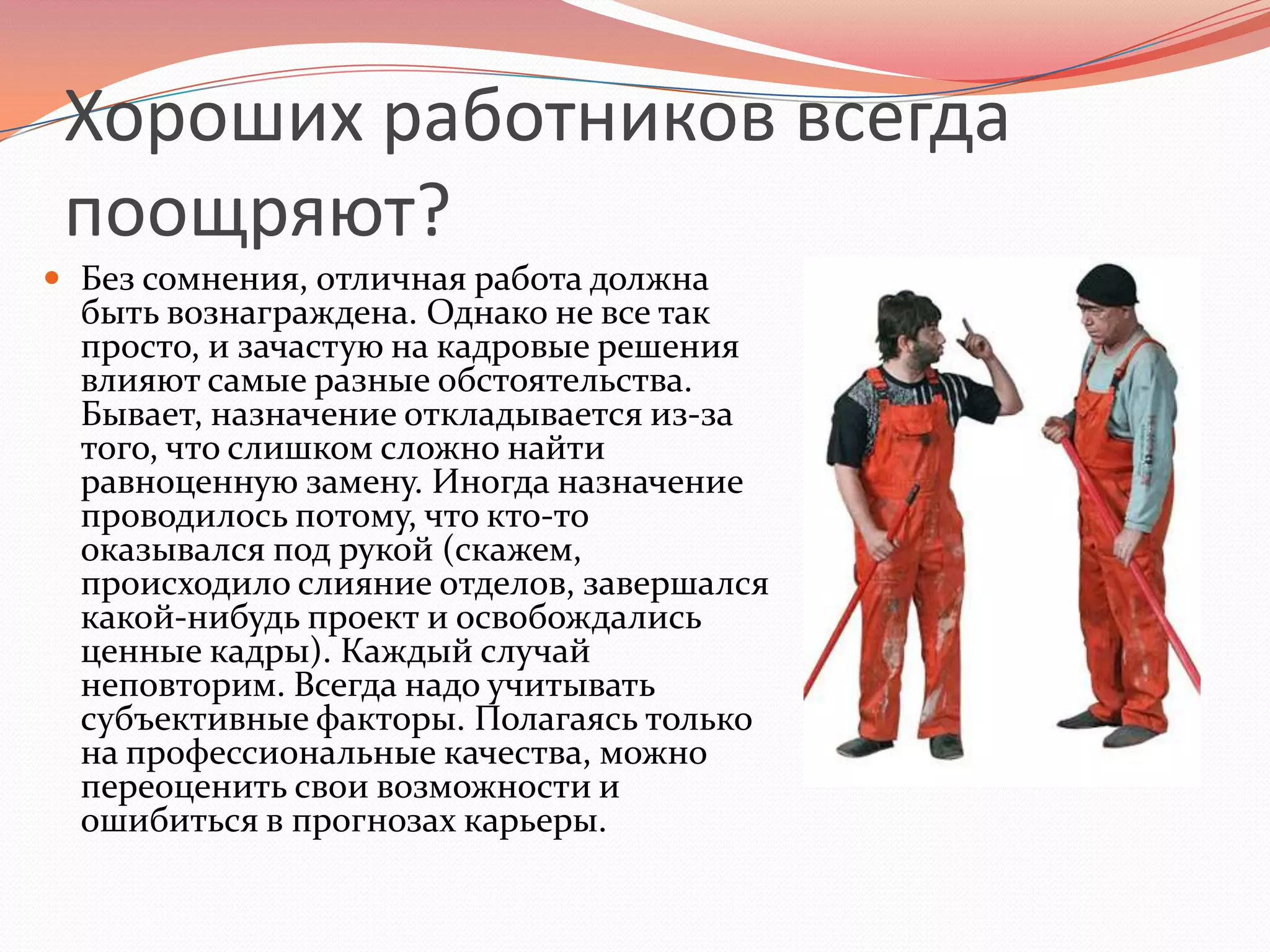 Хороших работников всегда поощряют?Без сомнения, отличная работа должна быть вознаграждена. Однако не все так просто, и зачастую на кадровые решения влияют самые разные обстоятельства. Бывает, назначение откладывается из-за того, что слишком сложно найти равноценную замену. Иногда назначение проводилось потому, что кто-то оказывался под рукой (скажем, происходило слияние отделов, завершался какой-нибудь проект и освобождались ценные кадры). Каждый случай неповторим. Всегда надо учитывать субъективные факторы. Полагаясь только на профессиональные качества, можно переоценить свои возможности и ошибиться в прогнозах карьеры.