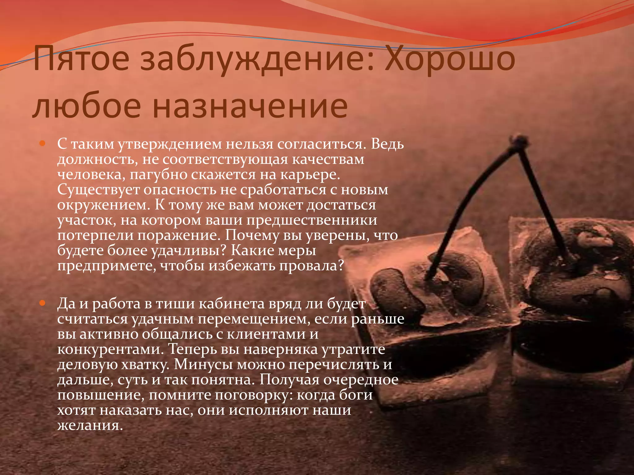 Пятое заблуждение: Хорошо любое назначениеС таким утверждением нельзя согласиться. Ведь должность, не соответствующая качествам человека, пагубно скажется на карьере. Существует опасность не сработаться с новым окружением. К тому же вам может достаться участок, на котором ваши предшественники потерпели поражение. Почему вы уверены, что будете более удачливы? Какие меры предпримете, чтобы избежать провала? Да и работа в тиши кабинета вряд ли будет считаться удачным перемещением, если раньше вы активно общались с клиентами и конкурентами. Теперь вы наверняка утратите деловую хватку. Минусы можно перечислять и дальше, суть и так понятна. Получая очередное повышение, помните поговорку: когда боги хотят наказать нас, они исполняют наши желания.