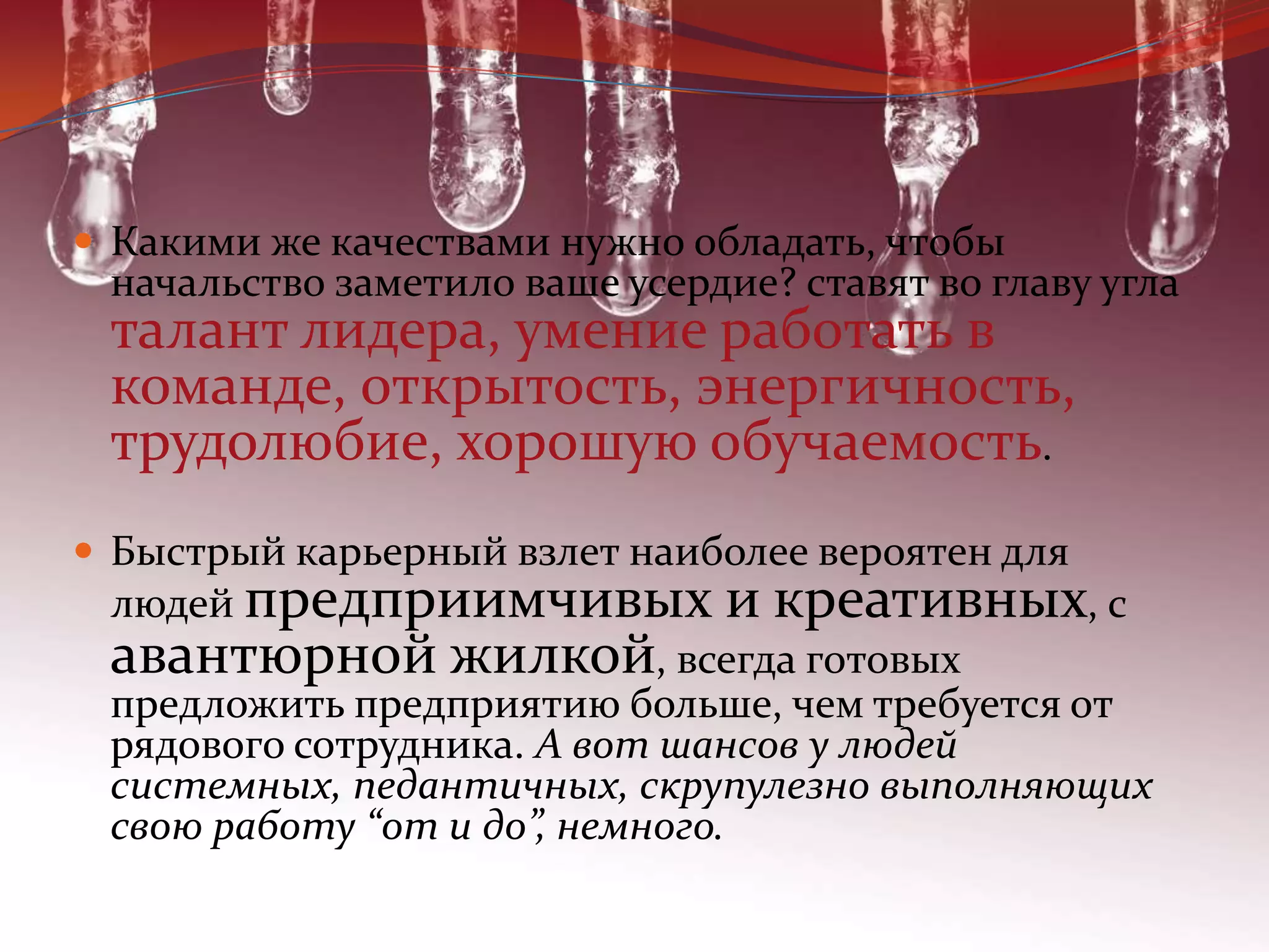 Какими же качествами нужно обладать, чтобы начальство заметило ваше усердие? ставят во главу угла талант лидера, умение работать в команде, открытость, энергичность, трудолюбие, хорошую обучаемость.Быстрый карьерный взлет наиболее вероятен для людей предприимчивых и креативных, с авантюрной жилкой, всегда готовых предложить предприятию больше, чем требуется от рядового сотрудника. А вот шансов у людей системных, педантичных, скрупулезно выполняющих свою работу “от и до”, немного.