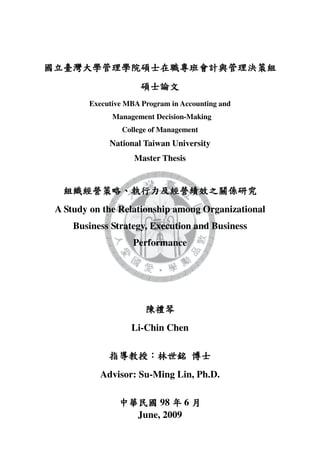 Executive MBA Program in Accounting and
             Management Decision-Making
                College of Management
            National Taiwan University
                   Master Thesis




A Study on the Relationship among Organizational
    Business Strategy, Execution and Business
                   Performance




                  Li-Chin Chen



          Advisor: Su-Ming Lin, Ph.D.

                         98 6
                    June, 2009
 