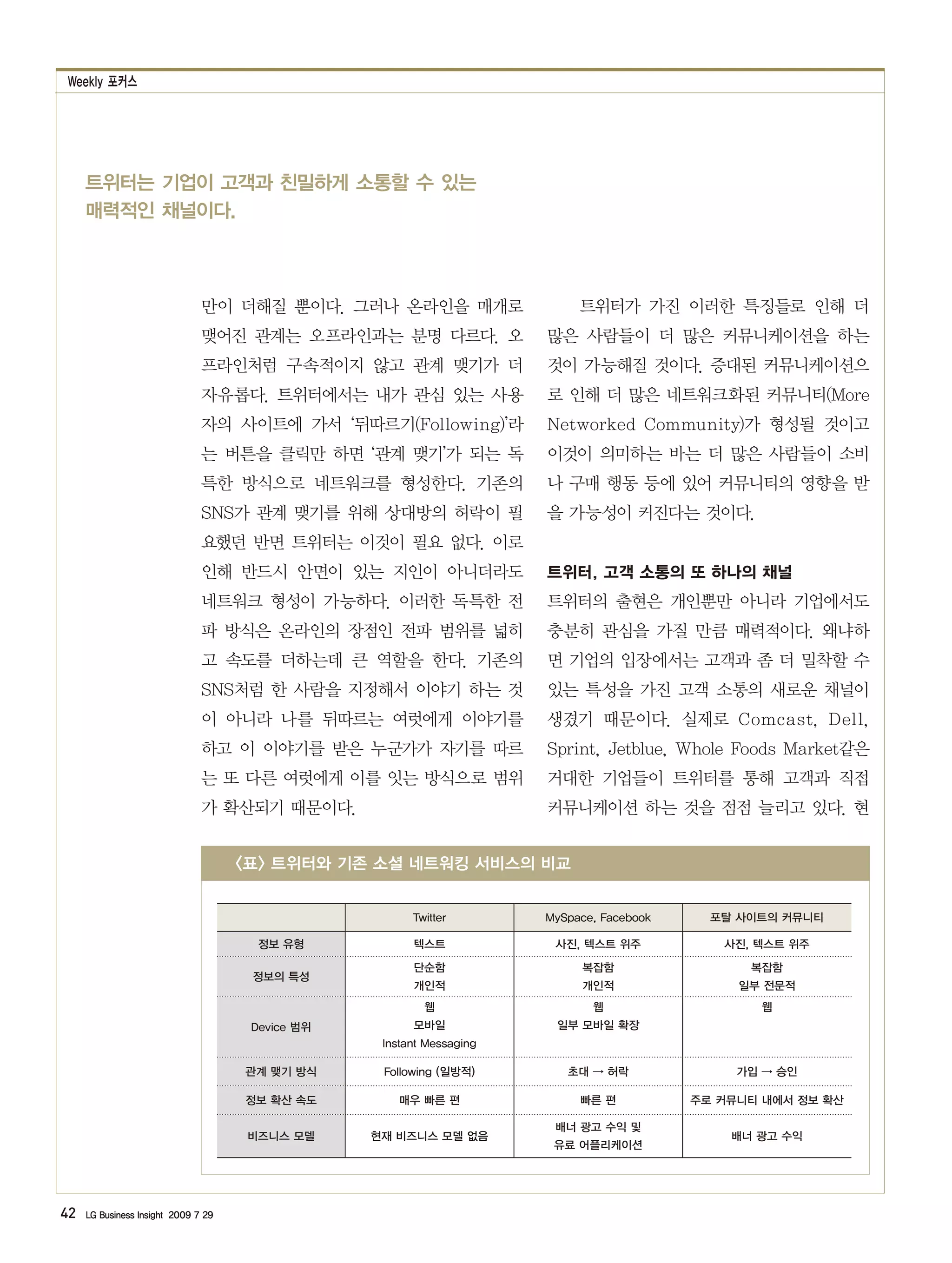 Weekly 포커스




     트위터는 기업이 고객과 친밀하게 소통할 수 있는
     매력적인 채널이다.



                               만이 더해질 뿐이다. 그러나 온라인을 매개로                     트위터가 가진 이러한 특징들로 인해 더
                               맺어진 관계는 오프라인과는 분명 다르다. 오                많은 사람들이 더 많은 커뮤니케이션을 하는
                               프라인처럼 구속적이지 않고 관계 맺기가 더                 것이 가능해질 것이다. 증대된 커뮤니케이션으
                               자유롭다. 트위터에서는 내가 관심 있는 사용                로 인해 더 많은 네트워크화된 커뮤니티(More
                               자의 사이트에 가서 ‘뒤따르기(Following)’라           Networked Community)가 형성될 것이고
                               는 버튼을 클릭만 하면 ‘관계 맺기’가 되는 독              이것이 의미하는 바는 더 많은 사람들이 소비
                               특한 방식으로 네트워크를 형성한다. 기존의                 나 구매 행동 등에 있어 커뮤니티의 영향을 받
                               SNS가 관계 맺기를 위해 상대방의 허락이 필               을 가능성이 커진다는 것이다.
                               요했던 반면 트위터는 이것이 필요 없다. 이로
                               인해 반드시 안면이 있는 지인이 아니더라도                 트위터, 고객 소통의 또 하나의 채널
                               네트워크 형성이 가능하다. 이러한 독특한 전                트위터의 출현은 개인뿐만 아니라 기업에서도
                               파 방식은 온라인의 장점인 전파 범위를 넓히                충분히 관심을 가질 만큼 매력적이다. 왜냐하
                               고 속도를 더하는데 큰 역할을 한다. 기존의                면 기업의 입장에서는 고객과 좀 더 밀착할 수
                               SNS처럼 한 사람을 지정해서 이야기 하는 것               있는 특성을 가진 고객 소통의 새로운 채널이
                               이 아니라 나를 뒤따르는 여럿에게 이야기를                 생겼기 때문이다. 실제로 Comcast, Dell,
                               하고 이 이야기를 받은 누군가가 자기를 따르                Sprint, Jetblue, Whole Foods Market같은
                               는 또 다른 여럿에게 이를 잇는 방식으로 범위               거대한 기업들이 트위터를 통해 고객과 직접
                               가 확산되기 때문이다.                            커뮤니케이션 하는 것을 점점 늘리고 있다. 현


                                     <표> 트위터와 기존 소셜 네트워킹 서비스의 비교


                                                        Twitter        MySpace, Facebook     포탈 사이트의 커뮤니티

                                       정보 유형            텍스트             사진, 텍스트 위주            사진, 텍스트 위주

                                                        단순함                 복잡함                  복잡함
                                      정보의 특성
                                                        개인적                 개인적                 일부 전문적
                                                          웹                   웹                   웹
                                      Device 범위         모바일             일부 모바일 확장
                                                   Instant Messaging

                                     관계 맺기 방식      Following (일방적)        초대 → 허락               가입 → 승인

                                     정보 확산 속도        매우 빠른 편                빠른 편           주로 커뮤니티 내에서 정보 확산

                                                                        배너 광고 수익 및
                                     비즈니스 모델      현재 비즈니스 모델 없음                                배너 광고 수익
                                                                        유료 어플리케이션




42   LG Business Insight 2009 7 29
 