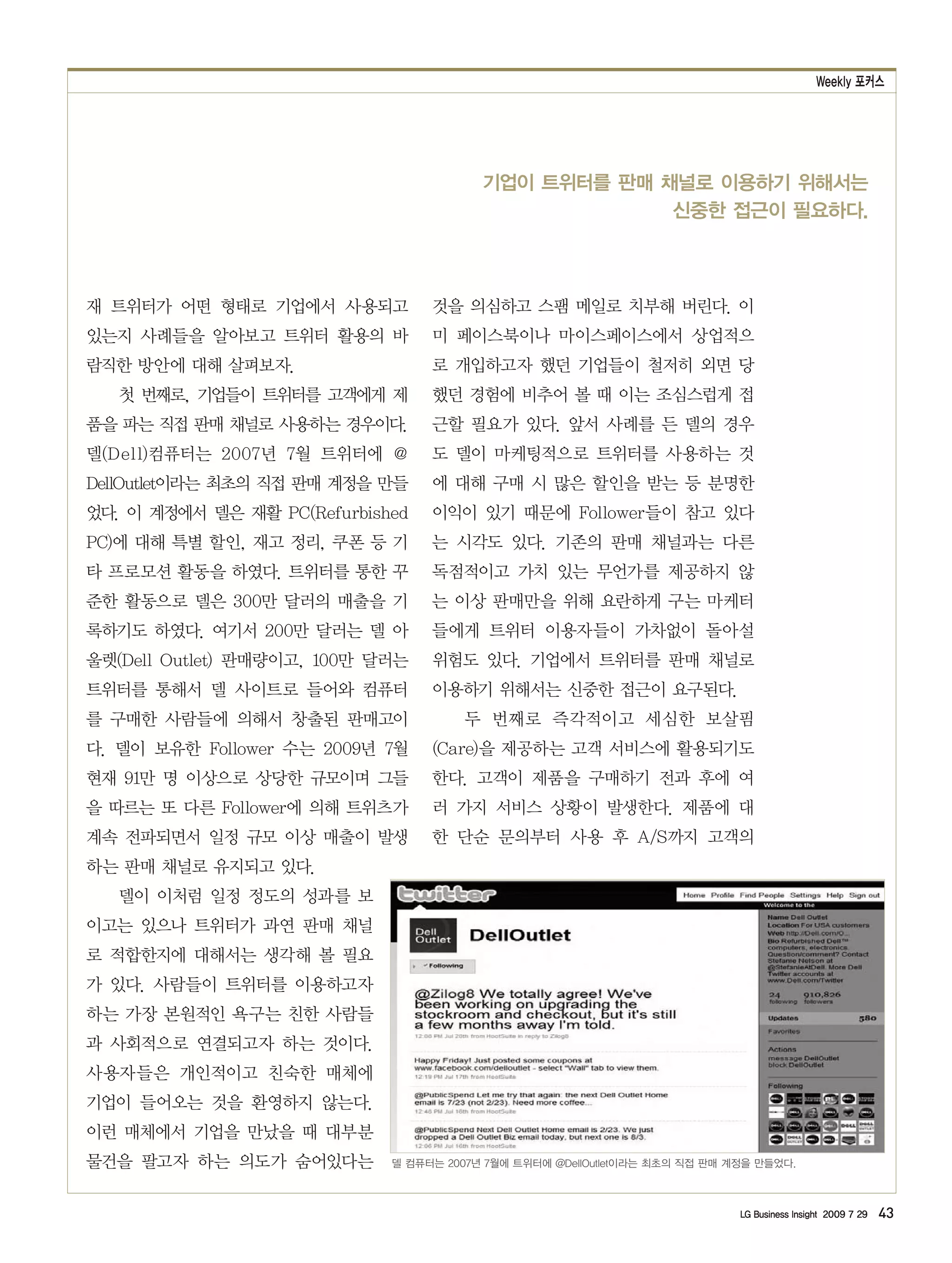 Weekly 포커스




                                         기업이 트위터를 판매 채널로 이용하기 위해서는
                                                      신중한 접근이 필요하다.



재 트위터가 어떤 형태로 기업에서 사용되고           것을 의심하고 스팸 메일로 치부해 버린다. 이
있는지 사례들을 알아보고 트위터 활용의 바           미 페이스북이나 마이스페이스에서 상업적으
람직한 방안에 대해 살펴보자.                  로 개입하고자 했던 기업들이 철저히 외면 당
   첫 번째로, 기업들이 트위터를 고객에게 제        했던 경험에 비추어 볼 때 이는 조심스럽게 접
품을 파는 직접 판매 채널로 사용하는 경우이다.        근할 필요가 있다. 앞서 사례를 든 델의 경우
델(Dell)컴퓨터는 2007년 7월 트위터에 @       도 델이 마케팅적으로 트위터를 사용하는 것
DellOutlet이라는 최초의 직접 판매 계정을 만들    에 대해 구매 시 많은 할인을 받는 등 분명한
었다. 이 계정에서 델은 재활 PC(Refurbished   이익이 있기 때문에 Follower들이 참고 있다
PC)에 대해 특별 할인, 재고 정리, 쿠폰 등 기      는 시각도 있다. 기존의 판매 채널과는 다른
타 프로모션 활동을 하였다. 트위터를 통한 꾸         독점적이고 가치 있는 무언가를 제공하지 않
준한 활동으로 델은 300만 달러의 매출을 기         는 이상 판매만을 위해 요란하게 구는 마케터
록하기도 하였다. 여기서 200만 달러는 델 아        들에게 트위터 이용자들이 가차없이 돌아설
울렛(Dell Outlet) 판매량이고, 100만 달러는   위험도 있다. 기업에서 트위터를 판매 채널로
트위터를 통해서 델 사이트로 들어와 컴퓨터           이용하기 위해서는 신중한 접근이 요구된다.
를 구매한 사람들에 의해서 창출된 판매고이                두 번째로 즉각적이고 세심한 보살핌
다. 델이 보유한 Follower 수는 2009년 7월    (Care)을 제공하는 고객 서비스에 활용되기도
현재 91만 명 이상으로 상당한 규모이며 그들         한다. 고객이 제품을 구매하기 전과 후에 여
을 따르는 또 다른 Follower에 의해 트위츠가      러 가지 서비스 상황이 발생한다. 제품에 대
계속 전파되면서 일정 규모 이상 매출이 발생          한 단순 문의부터 사용 후 A/S까지 고객의
하는 판매 채널로 유지되고 있다.
   델이 이처럼 일정 정도의 성과를 보
이고는 있으나 트위터가 과연 판매 채널
로 적합한지에 대해서는 생각해 볼 필요
가 있다. 사람들이 트위터를 이용하고자
하는 가장 본원적인 욕구는 친한 사람들
과 사회적으로 연결되고자 하는 것이다.
사용자들은 개인적이고 친숙한 매체에
기업이 들어오는 것을 환영하지 않는다.
이런 매체에서 기업을 만났을 때 대부분
물건을 팔고자 하는 의도가 숨어있다는         델 컴퓨터는 2007년 7월에 트위터에 @DellOutlet이라는 최초의 직접 판매 계정을 만들었다.



                                                                             LG Business Insight 2009 7 29   43
 