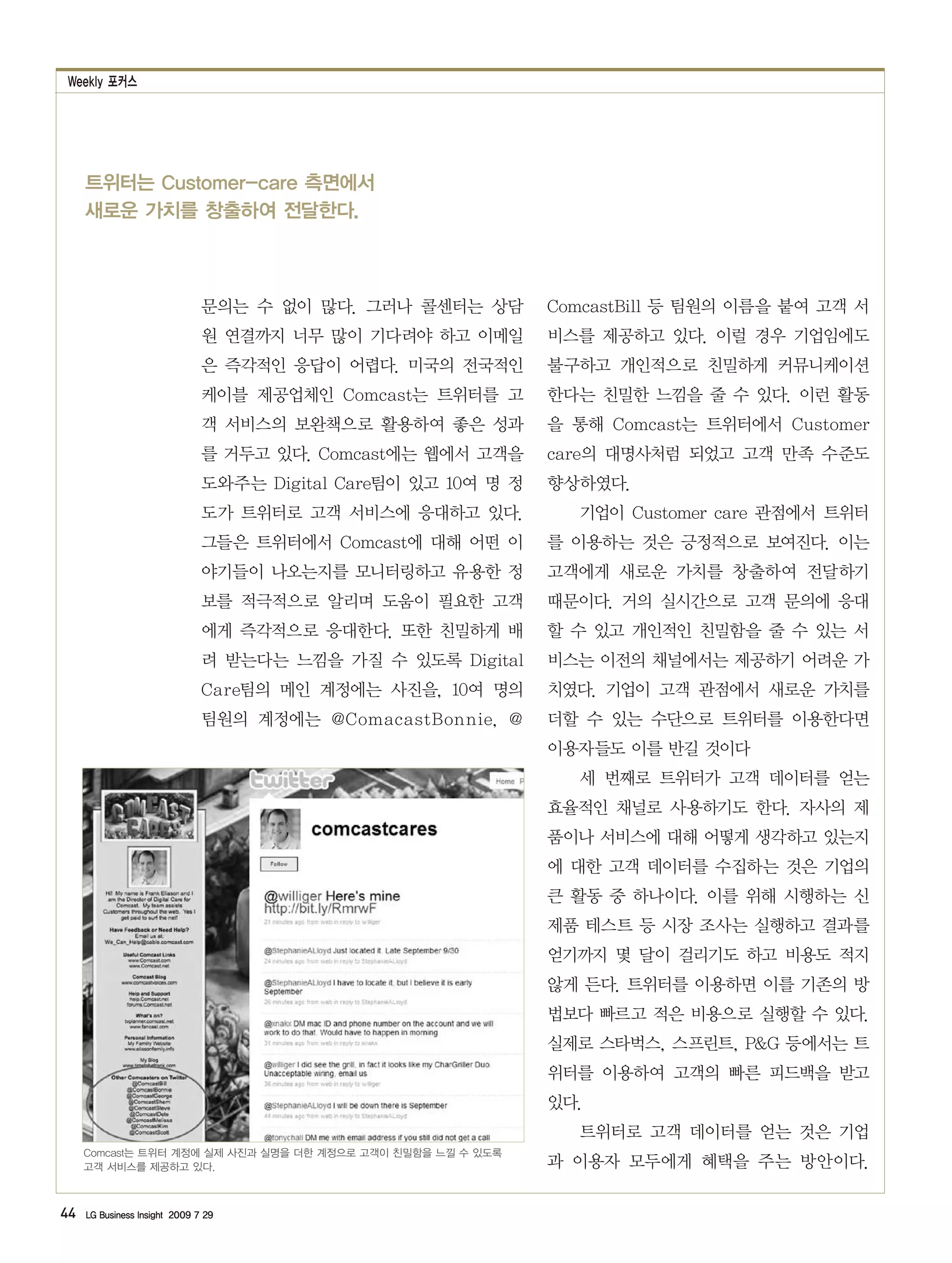 Weekly 포커스




     트위터는 Customer-care 측면에서
     새로운 가치를 창출하여 전달한다.



                               문의는 수 없이 많다. 그러나 콜센터는 상담         ComcastBill 등 팀원의 이름을 붙여 고객 서
                               원 연결까지 너무 많이 기다려야 하고 이메일         비스를 제공하고 있다. 이럴 경우 기업임에도
                               은 즉각적인 응답이 어렵다. 미국의 전국적인         불구하고 개인적으로 친밀하게 커뮤니케이션
                               케이블 제공업체인 Comcast는 트위터를 고        한다는 친밀한 느낌을 줄 수 있다. 이런 활동
                               객 서비스의 보완책으로 활용하여 좋은 성과          을 통해 Comcast는 트위터에서 Customer
                               를 거두고 있다. Comcast에는 웹에서 고객을      care의 대명사처럼 되었고 고객 만족 수준도
                               도와주는 Digital Care팀이 있고 10여 명 정   향상하였다.
                               도가 트위터로 고객 서비스에 응대하고 있다.           기업이 Customer care 관점에서 트위터
                               그들은 트위터에서 Comcast에 대해 어떤 이       를 이용하는 것은 긍정적으로 보여진다. 이는
                               야기들이 나오는지를 모니터링하고 유용한 정          고객에게 새로운 가치를 창출하여 전달하기
                               보를 적극적으로 알리며 도움이 필요한 고객          때문이다. 거의 실시간으로 고객 문의에 응대
                               에게 즉각적으로 응대한다. 또한 친밀하게 배         할 수 있고 개인적인 친밀함을 줄 수 있는 서
                               려 받는다는 느낌을 가질 수 있도록 Digital      비스는 이전의 채널에서는 제공하기 어려운 가
                               Care팀의 메인 계정에는 사진을, 10여 명의       치였다. 기업이 고객 관점에서 새로운 가치를
                               팀원의 계정에는 @ComacastBonnie, @      더할 수 있는 수단으로 트위터를 이용한다면
                                                                이용자들도 이를 반길 것이다
                                                                  세 번째로 트위터가 고객 데이터를 얻는
                                                                효율적인 채널로 사용하기도 한다. 자사의 제
                                                                품이나 서비스에 대해 어떻게 생각하고 있는지
                                                                에 대한 고객 데이터를 수집하는 것은 기업의
                                                                큰 활동 중 하나이다. 이를 위해 시행하는 신
                                                                제품 테스트 등 시장 조사는 실행하고 결과를
                                                                얻기까지 몇 달이 걸리기도 하고 비용도 적지
                                                                않게 든다. 트위터를 이용하면 이를 기존의 방
                                                                법보다 빠르고 적은 비용으로 실행할 수 있다.
                                                                실제로 스타벅스, 스프린트, P&G 등에서는 트
                                                                위터를 이용하여 고객의 빠른 피드백을 받고
                                                                있다.
                                                                  트위터로 고객 데이터를 얻는 것은 기업
     Comcast는 트위터 계정에 실제 사진과 실명을 더한 계정으로 고객이 친밀함을 느낄 수 있도록
     고객 서비스를 제공하고 있다.                                           과 이용자 모두에게 혜택을 주는 방안이다.

44   LG Business Insight 2009 7 29
 