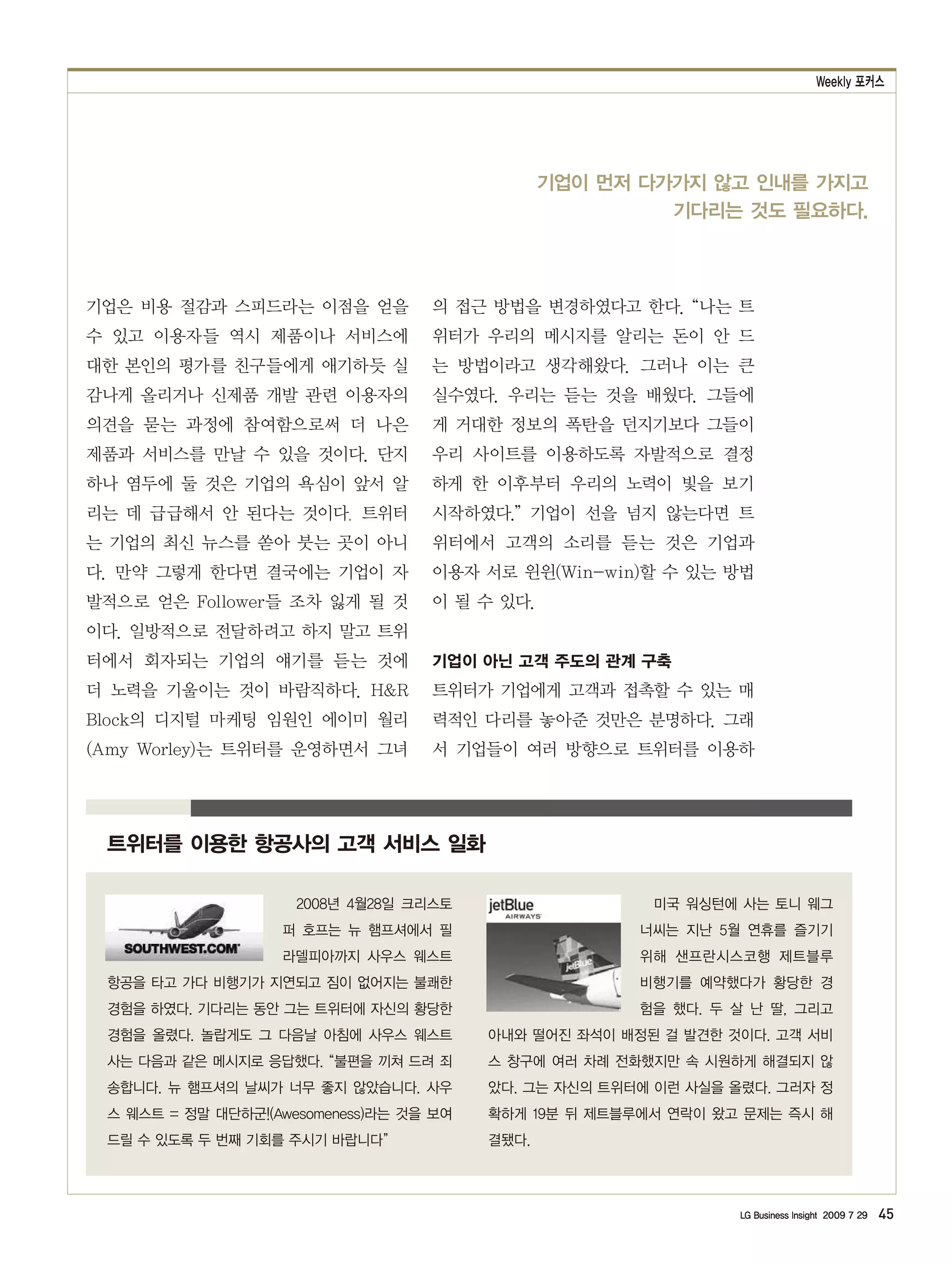 Weekly 포커스




                                                기업이 먼저 다가가지 않고 인내를 가지고
                                                         기다리는 것도 필요하다.



기업은 비용 절감과 스피드라는 이점을 얻을            의 접근 방법을 변경하였다고 한다. “나는 트
수 있고 이용자들 역시 제품이나 서비스에             위터가 우리의 메시지를 알리는 돈이 안 드
대한 본인의 평가를 친구들에게 애기하듯 실            는 방법이라고 생각해왔다. 그러나 이는 큰
감나게 올리거나 신제품 개발 관련 이용자의            실수였다. 우리는 듣는 것을 배웠다. 그들에
의견을 묻는 과정에 참여함으로써 더 나은             게 거대한 정보의 폭탄을 던지기보다 그들이
제품과 서비스를 만날 수 있을 것이다. 단지           우리 사이트를 이용하도록 자발적으로 결정
하나 염두에 둘 것은 기업의 욕심이 앞서 알           하게 한 이후부터 우리의 노력이 빛을 보기
리는 데 급급해서 안 된다는 것이다. 트위터           시작하였다.” 기업이 선을 넘지 않는다면 트
는 기업의 최신 뉴스를 쏟아 붓는 곳이 아니           위터에서 고객의 소리를 듣는 것은 기업과
다. 만약 그렇게 한다면 결국에는 기업이 자           이용자 서로 윈윈(Win-win)할 수 있는 방법
발적으로 얻은 Follower들 조차 잃게 될 것        이 될 수 있다.
이다. 일방적으로 전달하려고 하지 말고 트위
터에서 회자되는 기업의 얘기를 듣는 것에             기업이 아닌 고객 주도의 관계 구축
더 노력을 기울이는 것이 바람직하다. H&R           트위터가 기업에게 고객과 접촉할 수 있는 매
Block의 디지털 마케팅 임원인 에이미 월리          력적인 다리를 놓아준 것만은 분명하다. 그래
(Amy Worley)는 트위터를 운영하면서 그녀        서 기업들이 여러 방향으로 트위터를 이용하




 트위터를 이용한 항공사의 고객 서비스 일화

                     2008년 4월28일 크리스토                   미국 워싱턴에 사는 토니 웨그
                   퍼 호프는 뉴 햄프셔에서 필                     너씨는 지난 5월 연휴를 즐기기
                   라델피아까지 사우스 웨스트                      위해 샌프란시스코행 제트블루
 항공을 타고 가다 비행기가 지연되고 짐이 없어지는 불쾌한                       비행기를 예약했다가 황당한 경
 경험을 하였다. 기다리는 동안 그는 트위터에 자신의 황당한                      험을 했다. 두 살 난 딸, 그리고
 경험을 올렸다. 놀랍게도 그 다음날 아침에 사우스 웨스트         아내와 떨어진 좌석이 배정된 걸 발견한 것이다. 고객 서비
 사는 다음과 같은 메시지로 응답했다. “불편을 끼쳐 드려 죄       스 창구에 여러 차례 전화했지만 속 시원하게 해결되지 않
 송합니다. 뉴 햄프셔의 날씨가 너무 좋지 않았습니다. 사우        았다. 그는 자신의 트위터에 이런 사실을 올렸다. 그러자 정
 스 웨스트 = 정말 대단하군!(Awesomeness)라는 것을 보여   확하게 19분 뒤 제트블루에서 연락이 왔고 문제는 즉시 해
 드릴 수 있도록 두 번째 기회를 주시기 바랍니다”             결됐다.




                                                                 LG Business Insight 2009 7 29   45
 