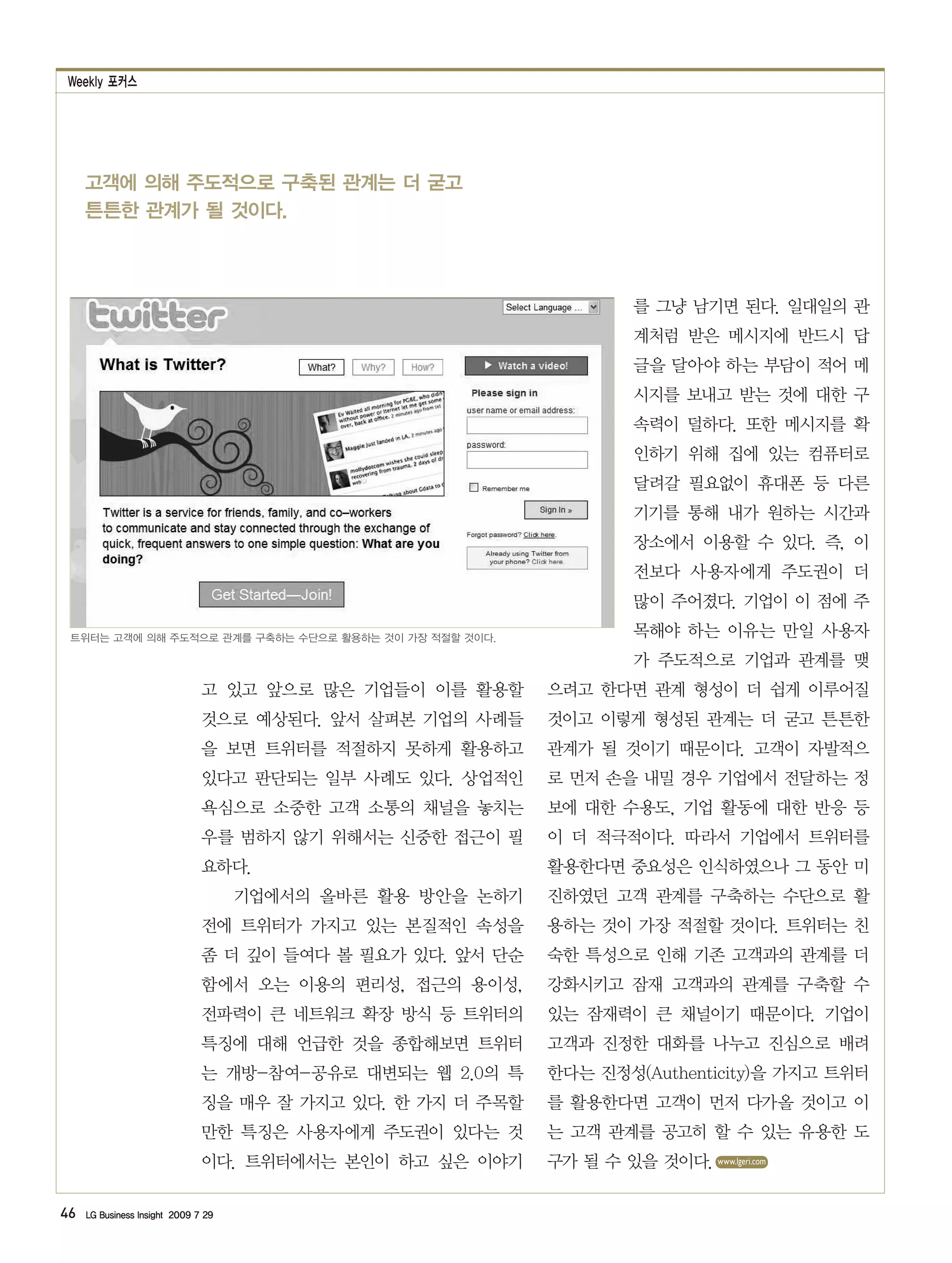 Weekly 포커스




     고객에 의해 주도적으로 구축된 관계는 더 굳고
     튼튼한 관계가 될 것이다.



                                                                       를 그냥 남기면 된다. 일대일의 관
                                                                       계처럼 받은 메시지에 반드시 답
                                                                       글을 달아야 하는 부담이 적어 메
                                                                       시지를 보내고 받는 것에 대한 구
                                                                       속력이 덜하다. 또한 메시지를 확
                                                                       인하기 위해 집에 있는 컴퓨터로
                                                                       달려갈 필요없이 휴대폰 등 다른
                                                                       기기를 통해 내가 원하는 시간과
                                                                       장소에서 이용할 수 있다. 즉, 이
                                                                       전보다 사용자에게 주도권이 더
                                                                       많이 주어졌다. 기업이 이 점에 주
 트위터는 고객에 의해 주도적으로 관계를 구축하는 수단으로 활용하는 것이 가장 적절할 것이다.                   목해야 하는 이유는 만일 사용자
                                                                       가 주도적으로 기업과 관계를 맺
                               고 있고 앞으로 많은 기업들이 이를 활용할      으려고 한다면 관계 형성이 더 쉽게 이루어질
                               것으로 예상된다. 앞서 살펴본 기업의 사례들     것이고 이렇게 형성된 관계는 더 굳고 튼튼한
                               을 보면 트위터를 적절하지 못하게 활용하고      관계가 될 것이기 때문이다. 고객이 자발적으
                               있다고 판단되는 일부 사례도 있다. 상업적인     로 먼저 손을 내밀 경우 기업에서 전달하는 정
                               욕심으로 소중한 고객 소통의 채널을 놓치는      보에 대한 수용도, 기업 활동에 대한 반응 등
                               우를 범하지 않기 위해서는 신중한 접근이 필     이 더 적극적이다. 따라서 기업에서 트위터를
                               요하다.                         활용한다면 중요성은 인식하였으나 그 동안 미
                                     기업에서의 올바른 활용 방안을 논하기   진하였던 고객 관계를 구축하는 수단으로 활
                               전에 트위터가 가지고 있는 본질적인 속성을      용하는 것이 가장 적절할 것이다. 트위터는 친
                               좀 더 깊이 들여다 볼 필요가 있다. 앞서 단순   숙한 특성으로 인해 기존 고객과의 관계를 더
                               함에서 오는 이용의 편리성, 접근의 용이성,     강화시키고 잠재 고객과의 관계를 구축할 수
                               전파력이 큰 네트워크 확장 방식 등 트위터의     있는 잠재력이 큰 채널이기 때문이다. 기업이
                               특징에 대해 언급한 것을 종합해보면 트위터      고객과 진정한 대화를 나누고 진심으로 배려
                               는 개방-참여-공유로 대변되는 웹 2.0의 특    한다는 진정성(Authenticity)을 가지고 트위터
                               징을 매우 잘 가지고 있다. 한 가지 더 주목할   를 활용한다면 고객이 먼저 다가올 것이고 이
                               만한 특징은 사용자에게 주도권이 있다는 것      는 고객 관계를 공고히 할 수 있는 유용한 도
                               이다. 트위터에서는 본인이 하고 싶은 이야기     구가 될 수 있을 것이다. www.lgeri.com

46   LG Business Insight 2009 7 29
 
