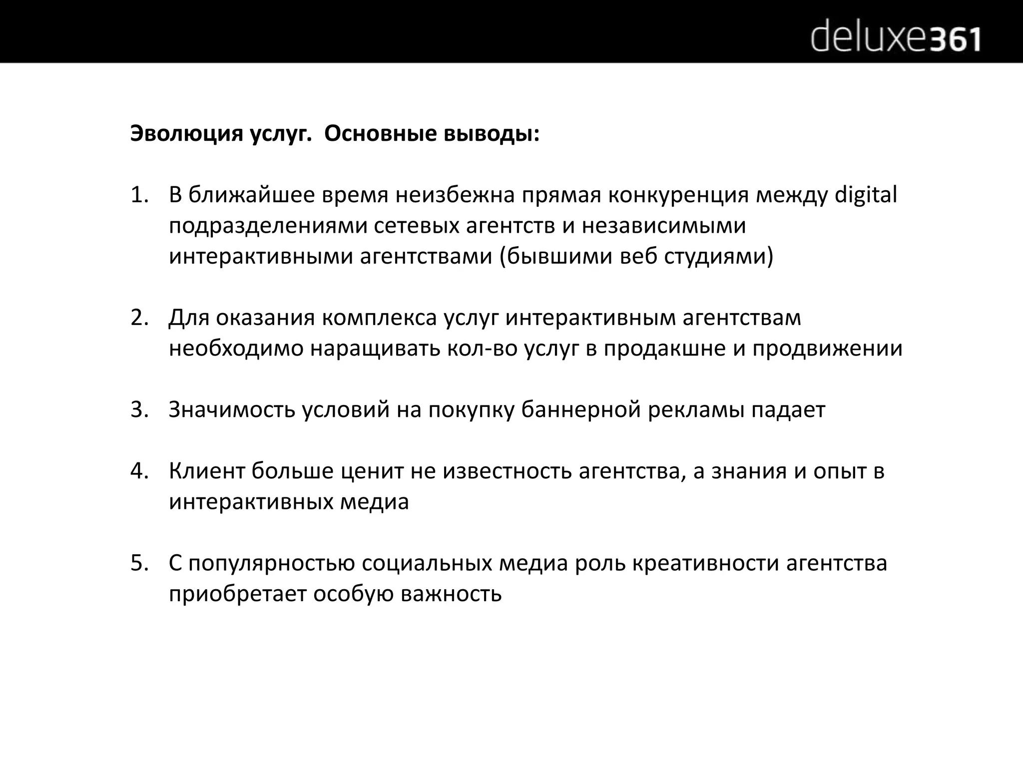 Эволюция услуг.  Основные выводы:В ближайшее время неизбежна прямая конкуренция между digital подразделениями сетевых агентств и независимыми интерактивными агентствами (бывшими веб студиями)Для оказания комплекса услуг интерактивным агентствам необходимо наращивать кол-во услуг в продакшне и продвиженииЗначимость условий на покупку баннерной рекламы падаетКлиент больше ценит не известность агентства, а знания и опыт в интерактивных медиаС популярностью социальных медиа роль креативности агентства приобретает особую важность 