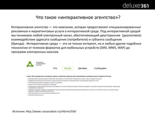 Что такое «интерактивное агентство»?Интерактивное агентство ― это компания, которая предоставляет специализированные рекламные и маркетинговые услуги в интерактивной среде. Под интерактивной средой мы понимаем любой электронный канал, обеспечивающий двустороннее  (диалоговое) взаимодействие адресата сообщения (потребителя) и субъекта сообщения (бренда).  Интерактивная среда ― это не только интернет, но и любые другие подобные технологии от телеком-форматов для мобильных устройств (SMS, MMS, WAP) до программ электронных киосков.Источник: http://www.i-association.ru/inform/334/
