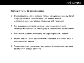 Эволюция услуг.  Основные выводы:В ближайшее время неизбежна прямая конкуренция между digital подразделениями сетевых агентств и независимыми интерактивными агентствами (бывшими веб студиями)Для оказания комплекса услуг интерактивным агентствам необходимо наращивать кол-во услуг в продакшне и продвиженииЗначимость условий на покупку баннерной рекламы падаетКлиент больше ценит не известность агентства, а знания и опыт в интерактивных медиаС популярностью социальных медиа роль креативности агентства приобретает особую важность 