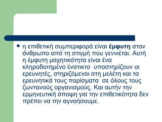 η επιθετική συμπεριφορά είναι  έμφυτη  στον άνθρωπο από τη στιγμή που γεννιέται. Αυτή η έμφυτη μαχητικότητα είναι ένα κληροδοτημένο ένστικτο  υποστηρίζουν οι ερευνητές, στηριζόμενοι στη μελέτη και τα ερευνητικά τους πορίσματα  σε όλους τους ζωντανούς οργανισμούς. Και αυτήν την ερμηνευτική άποψη για την επιθετικότητα δεν πρέπει να την αγνοήσουμε.  