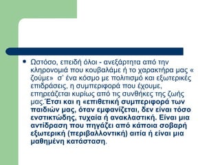 Ωστόσο, επειδή όλοι - ανεξάρτητα από την κληρονομιά που κουβαλάμε ή το χαρακτήρα μας « ζούμε»  σ’ ένα κόσμο με πολιτισμό και εξωτερικές επιδράσεις, η συμπεριφορά που έχουμε, επηρεάζεται κυρίως από τις συνθήκες της ζωής μας. Έτσι και η «επιθετική συμπεριφορά των παιδιών μας, όταν εμφανίζεται, δεν είναι τόσο ενστικτώδης, τυχαία ή ανακλαστική. Είναι μια αντίδραση που πηγάζει από κάποια σοβαρή εξωτερική (περιβαλλοντική) αιτία ή είναι μια μαθημένη κατάσταση .  