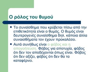 Ο ρόλος του θυμού Το συναίσθημα που κρύβεται πίσω από την επιθετικότητα είναι ο θυμός. Ο θυμός είναι δευτερογενές συναίσθημα δηλ. κάποια άλλα συναισθήματα τον έχουν προκαλέσει.  Αυτά συνήθως είναι  ο φόβος και η απογοήτευση.  Φόβος για αποτυχία, φόβος ότι δεν τον αποδέχονται όπως είναι. Φόβος ότι δεν αξίζει, φόβος ότι δεν θα τα καταφέρνει.  