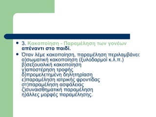 3.  Κακοποίηση - Παραμέληση των γονέων  απέναντι στο παιδί.  Όταν λέμε κακοποίηση, παραμέληση περιλαμβάνει:  α)σωματική κακοποίηση (ξυλοδαρμοί κ.λ.π.)  β)σεξουαλική κακοποίηση  γ)αποστέρηση τροφής  δ)προμελετημένη δηλητηρίαση  ε)παραμέληση ιατρικής φροντίδας  στ)παραμέληση ασφάλειας  ζ)συναισθηματική παραμέληση  η)άλλες μορφές παραμέλησης.  