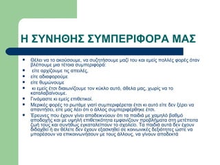 Η ΣΥΝΗΘΗΣ ΣΥΜΠΕΡΙΦΟΡΑ ΜΑΣ Θέλει να το ακούσουμε, να συζητήσουμε μαζί του και εμείς πολλές φορές όταν βλέπουμε μια τέτοια συμπεριφορά: είτε αρχίζουμε τις απειλές,  είτε αδιαφορούμε  είτε θυμώνουμε κι εμείς έτσι διαιωνίζουμε τον κύκλο αυτό, άθελα μας, χωρίς να το καταλαβαίνουμε. Γινόμαστε κι εμείς επιθετικοί. Μερικές φορές το ρωτάμε γιατί συμπεριφέρεται έτσι κι αυτό είτε δεν ξέρει να απαντήσει, είτε μας λέει ότι ο άλλος συμπεριφέρθηκε έτσι. Έρευνες που έχουν γίνει αποδεικνύουν ότι τα παιδιά με χαμηλό βαθμό αποδοχής και με υψηλή επιθετικότητα εμφανίζουν προβλήματα στη μετέπειτα ζωή τους και συνήθως εγκαταλείπουν το σχολείο. Τα παιδιά αυτά δεν έχουν διδαχθεί ή αν θέλετε δεν έχουν εξασκηθεί σε κοινωνικές δεξιότητες ώστε να μπορέσουν να επικοινωνήσουν με τους άλλους, να γίνουν αποδεκτά  