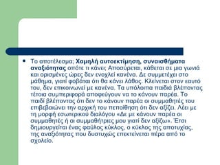 Το αποτέλεσμα;  Χαμηλή αυτοεκτίμηση, συναισθήματα αναξιότητας  οπότε τι κάνει; Αποσύρεται, κάθεται σε μια γωνιά και ορισμένες ώρες δεν ενοχλεί κανένα. Δε συμμετέχει στο μάθημα, γιατί φοβάται ότι θα κάνει λάθος. Κλείνεται στον εαυτό του, δεν επικοινωνεί με κανένα. Τα υπόλοιπα παιδιά βλέποντας τέτοια συμπεριφορά αποφεύγουν να το κάνουν παρέα. Το παιδί βλέποντας ότι δεν το κάνουν παρέα οι συμμαθητές του επιβεβαιώνει την αρχική του πεποίθηση ότι δεν αξίζει. Λέει με τη μορφή εσωτερικού διαλόγου «Δε με κάνουν παρέα οι συμμαθητές ή οι συμμαθήτριες μου γιατί δεν αξίζω». Έτσι δημιουργείται ένας φαύλος κύκλος, ο κύκλος της αποτυχίας, της αναξιότητας που δυστυχώς επεκτείνεται πέρα από το σχολείο.  