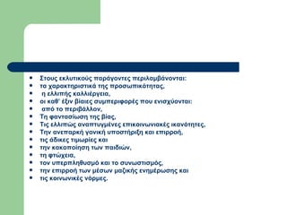 Στους εκλυτικούς παράγοντες περιλαμβάνονται: τα χαρακτηριστικά της προσωπικότητας, η ελλιπής καλλιέργεια,  οι καθ’ έξιν βίαιες συμπεριφορές που ενισχύονται: από το περιβάλλον, Τη φαντασίωση της βίας, Τις ελλιπώς αναπτυγμένες επικοινωνιακές ικανότητες,  Την ανεπαρκή γονική υποστήριξη και επιρροή,  τις άδικες τιμωρίες και  την κακοποίηση των παιδιών,  τη φτώχεια,  τον υπερπληθυσμό και το συνωστισμός,  την επιρροή των μέσων μαζικής ενημέρωσης και  τις κοινωνικές νόρμες.  