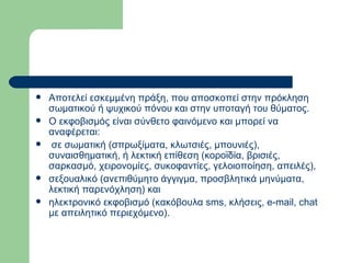 Αποτελεί εσκεμμένη πράξη, που αποσκοπεί στην πρόκληση σωματικού ή ψυχικού πόνου και στην υποταγή του θύματος.  Ο εκφοβισμός είναι σύνθετο φαινόμενο και μπορεί να αναφέρεται: σε σωματική (σπρωξίματα, κλωτσιές, μπουνιές), συναισθηματική, ή λεκτική επίθεση (κοροϊδία, βρισιές, σαρκασμό, χειρονομίες, συκοφαντίες, γελοιοποίηση, απειλές),  σεξουαλικό (ανεπιθύμητο άγγιγμα, προσβλητικά μηνύματα, λεκτική παρενόχληση) και  ηλεκτρονικό εκφοβισμό (κακόβουλα sms, κλήσεις, e-mail, chat με απειλητικό περιεχόμενο).  