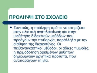 ΠΡΟΛΗΨΗ ΣΤΟ ΣΧΟΛΕΙΟ Συνεπώς, η πρόληψη πρέπει να στηρίζεται στην ολιστική αναπλαισίωση και στην υιοθέτηση διδακτικών μεθόδων που προάγουν την πειθαρχία, παράλληλα με την αίσθηση της δικαιοσύνης. Οι πειθαναγκαστικοί μέθοδοι, οι άδικες τιμωρίες, η πριμοδότηση ορισμένων μαθητών δημιουργούν αρνητικά πρότυπα, που αναπαράγουν τη βία. 