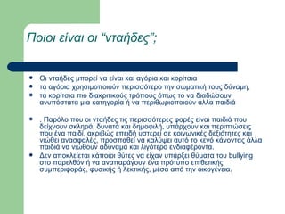 Ποιοι είναι οι “νταήδες”; Οι νταήδες μπορεί να είναι και αγόρια και κορίτσια  τα αγόρια χρησιμοποιούν περισσότερο την σωματική τους δύναμη, τα κορίτσια πιο διακριτικούς τρόπους όπως το να διαδώσουν ανυπόστατα μια κατηγορία ή να περιθωριοποιούν άλλα παιδιά . Παρόλο που οι νταήδες τις περισσότερες φορές είναι παιδιά που δείχνουν σκληρά, δυνατά και δημοφιλή, υπάρχουν και περιπτώσεις που ένα παιδί, ακριβώς επειδή υστερεί σε κοινωνικές δεξιότητες και νιώθει ανασφαλές, προσπαθεί να καλύψει αυτό το κενό κάνοντας άλλα παιδιά να νιώθουν αδύναμα και λιγότερο ενδιαφέροντα.  Δεν αποκλείεται κάποιοι θύτες να είχαν υπάρξει θύματα του bullying στο παρελθόν ή να αναπαράγουν ένα πρότυπο επιθετικής συμπεριφοράς, φυσικής ή λεκτικής, μέσα από την οικογένεια. 