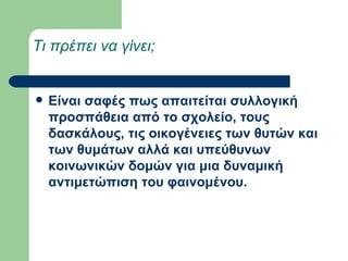 Τι πρέπει να γίνει;  Είναι σαφές πως απαιτείται συλλογική προσπάθεια από το σχολείο, τους δασκάλους, τις οικογένειες των θυτών και των θυμάτων αλλά και υπεύθυνων κοινωνικών δομών για μια δυναμική αντιμετώπιση του φαινομένου.   