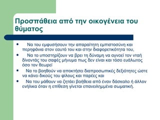 Προσπάθεια από την οικογένεια του θύματος Να του εμφυσήσουν την απαραίτητη εμπιστοσύνη και περηφάνια στον εαυτό του και στην διαφορετικότητα του,  Να το υποστηρίζουν να βρει τη δύναμη να αγνοεί τον νταή δίνοντάς του σαφές μήνυμα πως δεν είναι και τόσο ευάλωτος όσο τον θεωρεί  Να το βοηθούν να αποκτήσει διαπροσωπικές δεξιότητες ώστε να κάνει δικούς του φίλους και παρέες και  Να του μάθουν να ζητάει βοήθεια από έναν δάσκαλο ή άλλον ενήλικα όταν η επίθεση γίνεται επανειλημμένα σωματική. 
