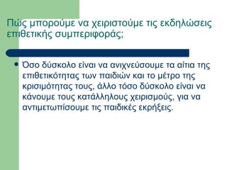 Πώς μπορούμε να χειριστούμε τις εκδηλώσεις επιθετικής συμπεριφοράς;   Όσο δύσκολο είναι να ανιχνεύσουμε τα αίτια της επιθετικότητας των παιδιών και το μέτρο της κρισιμότητας τους, άλλο τόσο δύσκολο είναι να κάνουμε τους κατάλληλους χειρισμούς, για να αντιμετωπίσουμε τις παιδικές εκρήξεις.  