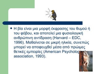 Η βία είναι μια μορφή έκφρασης του θυμού ή του φόβου, και αποτελεί μια φυσιολογική ανθρώπινη αντίδραση (Harvard – EDC, 1996). Μαθαίνεται σε μικρή ηλικία, συνεπώς μπορεί να αποφευχθεί μέσα από πρώιμες θετικές εμπειρίες (American Psychological association, 1993).  