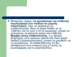 Μπορούμε, ακόμα,  να αγνοήσουμε την επιθετική συμπεριφορά των παιδιών σε μερικές περιπτώσεις . Γιατί, αν αρχίσουμε να συμβουλεύουμε, ιδίως τα μικρά παιδιά, με τα «πρέπει» και τα «μη» ή να τα τιμωρούμε, μπορεί να συνεχίσουν να φέρονται ακόμα πιο επιθετικά.  Μορφές ήπιας επιθετικότητας , π.χ. βρισιές, βλαστήμιες (που αρέσουν αρκετά στα πολύ μικρά παιδιά) ή μικροσυγκρούσεις, μπορεί να μειωθούν, αν τις αγνοήσουμε. Τα παιδιά βλέπουν ότι δεν καταφέρνουν τους στόχους τους μ? αυτές τις συμπεριφορές και τις εγκαταλείπουν.  