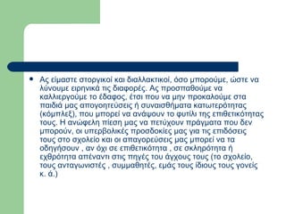 Ας είμαστε στοργικοί και διαλλακτικοί, όσο μπορούμε, ώστε να λύνουμε ειρηνικά τις διαφορές. Ας προσπαθούμε να καλλιεργούμε το έδαφος, έτσι που να μην προκαλούμε στα παιδιά μας απογοητεύσεις ή συναισθήματα κατωτερότητας (κόμπλεξ), που μπορεί να ανάψουν το φυτίλι της επιθετικότητας τους. Η ανώφελη πίεση μας να πετύχουν πράγματα που δεν μπορούν, οι υπερβολικές προσδοκίες μας για τις επιδόσεις τους στο σχολείο και οι απαγορεύσεις μας μπορεί να τα οδηγήσουν , αν όχι σε επιθετικότητα , σε σκληρότητα ή εχθρότητα απέναντι στις πηγές του άγχους τους (το σχολείο, τους ανταγωνιστές , συμμαθητές, εμάς τους ίδιους τους γονείς κ. ά.)  