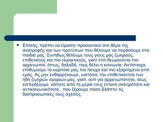 Επίσης, πρέπει να είμαστε προσεκτικοί στο θέμα της ανατροφής και των προτύπων που θέλουμε να περάσουμε στα παιδιά μας. Συνήθως θέλουμε τους γιους μας ζωηρούς, επιθετικούς και πιο εκρηκτικούς, γιατί έτσι θεωρούνται πιο αρρενωποί, όπως, δηλαδή, τους θέλει η κοινωνία. Αντίστοιχα, επιθυμούμε τα κορίτσια μας πιο ήσυχα και πιο εξαρτημένα από εμάς. Ας μην ενθαρρύνουμε, ωστόσο, την επιθετικότητα των ήδη ζωηρών αγοριών μας, γιατί, αντί για αρρενωπότητα, ίσως εισπράξουμε, κάποτε από τη μεριά τους έντονη σκληρότητα και αντικοινωνικότητα , που ξέρουμε πόσο βλάπτει τις διαπροσωπικές τους σχέσεις.  