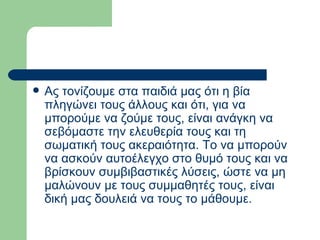 Ας τονίζουμε στα παιδιά μας ότι η βία πληγώνει τους άλλους και ότι, για να μπορούμε να ζούμε τους, είναι ανάγκη να σεβόμαστε την ελευθερία τους και τη σωματική τους ακεραιότητα. Το να μπορούν να ασκούν αυτοέλεγχο στο θυμό τους και να βρίσκουν συμβιβαστικές λύσεις, ώστε να μη μαλώνουν με τους συμμαθητές τους, είναι δική μας δουλειά να τους το μάθουμε.  