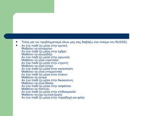 Τέλος για τον προβληματισμό όλων μας σας διαβάζω ένα ποίημα του RUSSEL  Αν ένα παιδί ζει μέσα στην κριτική:  Μαθαίνει να κατακρίνει  Αν ένα παιδί ζει μέσα στην έχθρα:  Μαθαίνει να καυγαδίζει  Αν ένα παιδί ζει μέσα στην ειρωνεία:  Μαθαίνει να είναι ντροπαλό  Αν ένα παιδί ζει μέσα στην ντροπή:  Μαθαίνει να είναι ένοχο  Αν ένα παιδί ζει μέσα στην κατανόηση:  Μαθαίνει να είναι υπομονετικό  Αν ένα παιδί ζει μέσα στον έπαινο:  Μαθαίνει να εκτιμά  Αν ένα παιδί ζει μέσα στην δικαιοσύνη:  Μαθαίνει να είναι δίκαιο  Αν ένα παιδί ζει μέσα στην ασφάλεια:  Μαθαίνει να πιστεύει  Αν ένα παιδί ζει μέσα στην επιδοκιμασία:  Μαθαίνει να έχει αυτοεκτίμηση  Αν ένα παιδί ζει μέσα στην παραδοχή και φιλία:  