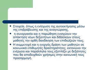 Στοιχεία, όπως η ενίσχυση της αυτοεκτίμησης μέσω της επιβράβευσης και της αναγνώρισης, η συνεργασία και η παρώθηση ενισχύουν την απόκτηση νέων δεξιοτήτων και διδάσκουν στους μαθητές την ορθή διεκδίκηση των επιδιώξεών τους.  Η συμμετοχή και η ενεργός δράση των μαθητών σε κοινωνικά επιθυμητές δραστηριότητες, εκτονώνει την ενέργεια και παράλληλα τους εξοπλίζει με δεξιότητες που θα αποδειχθούν χρήσιμες στην κοινωνική τους προσαρμογή. 