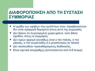 ΔΙΑΦΟΡΟΠΟΙΗΣΗ ΑΠΟ ΤΗ ΣΥΣΤΑΣΗ ΣΥΜΜΟΡΙΑΣ Η ομάδα των εφήβων που εμπίπτουν στην παραβατικότητα δεν είναι ιεραρχικά δομημένη όπως αυτή της συμμορίας Δεν δρουν σε συγκεκριμένο χωρο-χρόνο, ούτε βάσει σχεδίου, όπως οι συμμορίες Δεν έχουν αρχηγό (συνήθως είναι ο πιο παλιός, ο πιο μάγκας, ο πιο σωματώδης ή ο μεγαλύτερος σε ηλικία) Δεν ακολουθούν προκαθορισμένες διαδικασίες Είναι σχετικά ολιγάριθμες (αποτελούνται από 5-8 άτομα) 