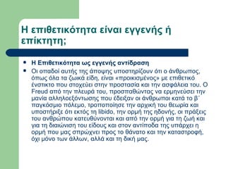 Η επιθετικότητα είναι εγγενής ή επίκτητη; Η Επιθετικότητα ως εγγενής αντίδραση  Οι οπαδοί αυτής της άποψης υποστηρίζουν ότι ο άνθρωπος, όπως όλα τα ζωικά είδη, είναι «προικισμένος» με επιθετικό ένστικτο που στοχεύει στην προστασία και την ασφάλεια του. Ο Freud από την πλευρά του, προσπαθώντας να ερμηνεύσει την μανία αλληλοεξόντωσης που έδειξαν οι άνθρωποι κατά το β΄ παγκόσμιο πόλεμο, τροποποίησε την αρχική του θεωρία και υποστήριξε ότι εκτός τη libido, την ορμή της ηδονής, οι πράξεις του ανθρώπου κατευθύνονται και από την ορμή για τη ζωή και για τη διαιώνιση του είδους και στον αντίποδα της υπάρχει η ορμή που μας σπρώχνει προς το θάνατο και την καταστροφή, όχι μόνο των άλλων, αλλά και τη δική μας.  