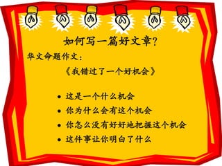 如何写一篇好文章？
华文命题作文：
    《我错过了一个好机会》

    这是一个什么机会
    你为什么会有这个机会
    你怎么没有好好地把握这个机会
    这件事让你明白了什么
 