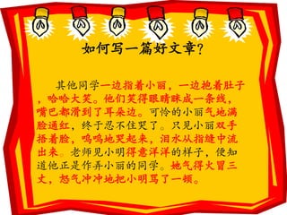 如何写一篇好文章？

  其他同学一边指着小丽，一边抱着肚子
，哈哈大笑。他们笑得眼睛眯成一条线，
嘴巴都滑到了耳朵边。可怜的小丽气地满
脸通红，终于忍不住哭了。只见小丽双手
捂着脸，呜呜地哭起来，泪水从指缝中流
出来。老师见小明得意洋洋的样子，便知
道他正是作弄小丽的同学。她气得火冒三
丈，怒气冲冲地把小明骂了一顿。
 
