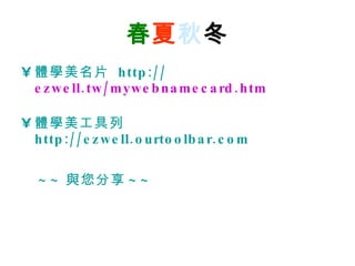 春 夏 秋 冬 體學美名片   http:// ezwell.tw/mywebnamecard.htm 體學美工具列   http://ezwell.ourtoolbar.com ~~ 與您分享 ~~   