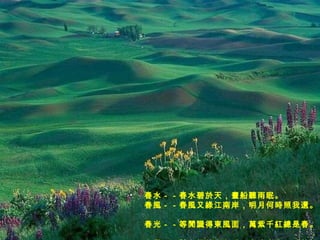 春水－－春水碧於天，畫船聽雨眠。  春風－－春風又綠江南岸，明月何時照我還。  春光－－等閒識得東風面，萬紫千紅總是春。  春景－－試上超然台上看，半壕春水一城花。 　   