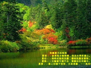 聆聽夏天的絮語                            夏頌－－納清風台榭開懷，傍流水亭軒賞心。                           夏初－－槐柳成陰雨洗塵，櫻桃乳酪並嘗新。                           夏熱－－日輪當午凝不去，萬國如在洪爐中。                           夏景－－葉上初陽干宿雨，水面清圓，一一風荷舉。 