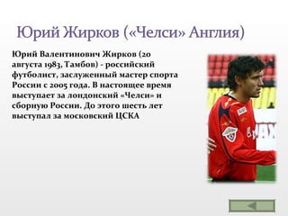 Юрий Валентинович Жирков (20 августа 1983, Тамбов) - российский футболист, заслуженный мастер спорта России с 2005 года. В настоящее время выступает за лондонский «Челси» и сборную России. До этого шесть лет выступал за московский ЦСКА 