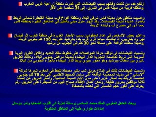 ارتفع عدد من تأكدت وفاتهم بسبب الفيضانات التي غمرت منطقة زراعية غربي المغرب ومنطقة قريبة من مدينة فاس في الشرق، إلى  35  شخصا على الأقل . وأصيبت مناطق حول مدينة فاس شرقي البلاد ومنطقة أكواخ قرب مدينة القنيطرة شمالي الرباط بأضرار شديدة نتيجة الفيضانات .  وقد انهار منزل مبني بالطين في المناطق الفقيرة بمنطقة فاس مما أدى إلى مصرع أب وأبنائه الأربعة . واعتبر بعض الأشخاص في عداد المفقودين بسبب الأمطار الغزيرة في منطقة الغرب إثر فيضان نهر واد بنقريبي، إذ اجتاحت مياهه قرى قرب بلدة بالرشيد على بعد  130  كلم جنوبي الرباط ومدينة سطات الواقعة على مسافة نحو  30  كلم إلى الجنوب من برشيد . وتسببت الفيضانات في توقف حركة المواصلات على خطوط سكك الحديد وإغلاق الطرق البرية السريعة التي تربط العاصمة التجارية الدار البيضاء بمدينة مراكش جنوبي البلاد، وكذلك الطريق البري بين سطات وبرشيد وهو محور حيوي يربط الدار البيضاء بالجزء الجنوبي من البلاد . وتسببت الفيضانات كذلك في اندلاع حريق شب بأكبر مصفاة للنفط في المغرب تديرها شركة  " لاسامير "  في مدينة المحمدية الواقعة على ساحل المحيط الأطلسي على بعد  70  كلم جنوبي العاصمة الرباط بعد أمطار غزيرة على مدى الأيام السبعة الماضية .  وأسفر الحريق عن إصابة ثلاثة موظفين بحروق طفيفة .  وتمكن عمال الإطفاء صباح اليوم من السيطرة على الحريق، ولم يعرف على الفور حجم الخسائر التي لحقت بالمصفاة . وبعث العاهل المغربي الملك محمد السادس برسالة تعزية إلى أقارب الضحايا وأمر بإرسال إمدادات طوارئ طبية إلى المناطق المنكوبة 
