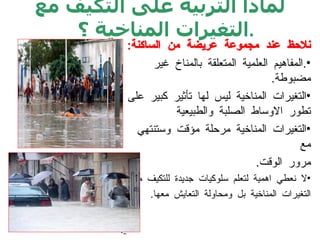 لماذا التربية على التكيف مع التغيرات المناخية ؟ . : نلاحظ عند مجموعة عريضة من الساكنة . المفاهيم العلمية المتعلقة بالمناخ غير مضبوطة . التغيرات المناخية ليس لها تأثير كبير على تطور الاوساط الصلبة والطبيعية التغيرات المناخية مرحلة مؤقت وستنتهي مع  مرور الوقت . لا نعطي اهمية لتعلم سلوكيات جديدة للتكيف مع  التغيرات المناخية بل ومحاولة التعايش معها . .   