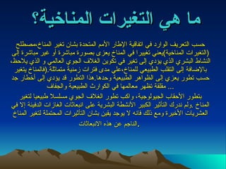 حسب التعريف الوارد في اتفاقية الإطار الأمم المتحدة بشان تغير المناخ،مصطلح  ( التغيرات المناخية ) يعني تغييرا في المناخ يعزى بصورة مباشرة أو غير مباشرة إلى النشاط البشري الذي يؤدي إلى تغير في تكوين الغلاف الجوي العالمي و الذي يلاحظ، بالإضافة إلى التقلب الطبيعي للمناخ،علي مدى فترات زمنية متماثلة .( فالمناخ يتغير حسب تطور يعزي إلى الظواهر الطبيعية وحدها . هذا التطور قد يؤدي إلى أخطار جد مقلقة تظهر معالمها في الكوارث الطبيعية والجفاف ...  بتطور الأحقاب الجيولوجية، واكب تطور الغلاف الجوي مسلسلا طبيعيا لتغير المناخ  . ولم ندرك التأثير الكبير الأنشطة البشرية على انبعاثات الغازات الدفيئة إلا في العشريات الأخيرة ومع ذلك فانه لا يوجد يقين بشان التأثيرات المحتملة لتغير المناخ الناجم عن هذه الانبعاثات .   ما هي التغيرات المناخية؟ 