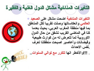 التغيرات المناخية  اضحت مشكل على  الصعيد العالمي  وانعكاساتها وصلت تقريبا لكل المناطق بما فيها منطقة المغرب العربي، بحيث بعدما كنا في الماضي القريب نشفق من حال الدول الاوروبية لما تتعرض له من كوارث طبيعية وفيضانات وأعاصير اصبحت منطقتنا تعرف نفس الاحداث  . .. وا لأخطر  انها  تتكرر مع توالي السنوات !!!  . التغيرات المناخية مشكل الدول الغنية والفقيرة 