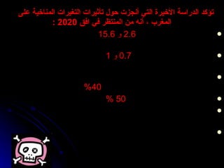 تؤكد الدراسة الأخيرة التي أنجزت حول تأثيرات التغيرات المناخية على المغرب  ،  أنه من المنتظر في افق  2020 : ارتفاع مستوى البحر ما بين  2.6  و   15.6   سم نظرا إلى الآثار المجتمعة للتمدد الحراري وذوبان القطب في عام  2020 ارتفاع درجة الحرارة ما بين  0.7  و  1   درجة سنة  2020  و ما بين  3  و 5  سنة  2080 تراجع كبير في نسبة التساقطات خاصة في المناطق الشمالية تصل إلى  7 %   في أفق سنة  2020 ،  % 20  سنة و  40 %   سنة  2080. تراجع مردودية المحاصيل إلى  50  %   في سنوات الجفاف تراجع الأنشطة الزراعية  ال قر ي ب ة  من السواحل نظرا لارتفاع ملوحة الثربة و الفرشات المائية . انتقال المناطق القاحلة نحو شمال البلاد 