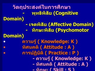 วัตถุประสงค์ในการศึกษา     - พุทธิพิสัย  (Cognitive Domain)            -  เจตพิสัย   (Affective Domain) - ทักษะพิสัย   (Psychomotor Domain) ความรู้  ( Knowledge: K )  ทัศนคติ  ( Attitude : A ) การปฏิบัติ  ( Practice : P ) -  ความรู้  ( Knowledge: K ) -  ทัศนคติ  ( Attitude : A ) -  ทักษะ  ( Skill : S ) 