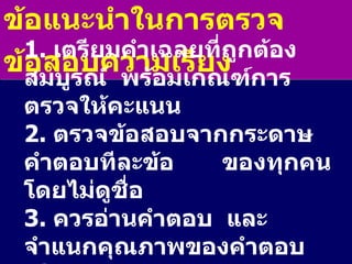 ข้อแนะนำในการตรวจข้อสอบความเรียง 1.  เตรียมคำเฉลยที่ถูกต้องสมบูรณ์  พร้อมเกณฑ์การตรวจให้คะแนน 2.  ตรวจข้อสอบจากกระดาษคำตอบทีละข้อ  ของทุกคน  โดยไม่ดูชื่อ 3.  ควรอ่านคำตอบ  และจำแนกคุณภาพของคำตอบเป็นกลุ่ม ๆ 4.  ตรวจข้อสอบของแต่ละคนทีละกลุ่ม  เริ่มจากกลุ่มที่ดีที่สุดก่อน 