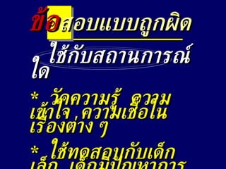 ใช้กับสถานการณ์ใด *  วัดความรู้  ความเข้าใจ  ความเชื่อในเรื่องต่าง ๆ *  ใช้ทดสอบกับเด็กเล็ก  เด็กมีปัญหาการอ่าน ข้อ สอบแบบถูกผิด 