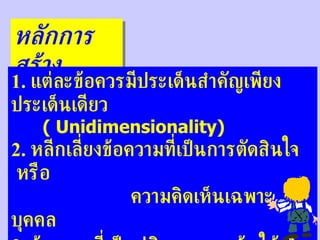 หลักการสร้าง 1.  แต่ละข้อควรมีประเด็นสำคัญเพียงประเด็นเดียว ( Unidimensionality) 2.  หลีกเลี่ยงข้อความที่เป็นการตัดสินใจ  หรือ  ความคิดเห็นเฉพาะบุคคล 3.  ข้อความที่เป็นปฏิเสธ  ควรเน้นให้เห็นชัดเจน 4.  ควรให้มีข้อที่ถูกและผิดจำนวนเกือบเท่ากัน 