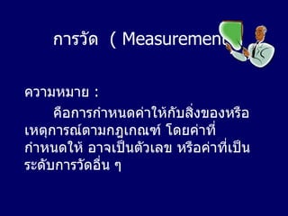 การวัด   ( Measurement ) ความหมาย  :  คือการกำหนดค่าให้กับสิ่งของหรือเหตุการณ์ตามกฎเกณฑ์ โดยค่าที่กำหนดให้ อาจเป็นตัวเลข หรือค่าที่เป็นระดับการวัดอื่น ๆ  